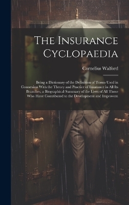 The Insurance Cyclopaedia; Being a Dictionary of the Definition of Terms Used in Connexion With the Theory and Practice of Insurance in all its Branches; a Biographical Summary of the Lives of all Those who Have Contributed to the Development and Improvem - Cornelius Walford