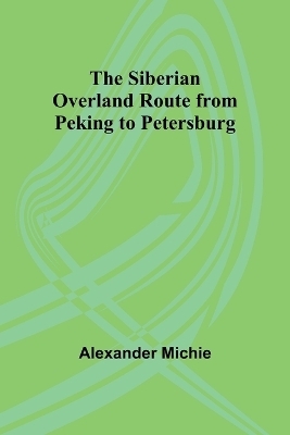 The Siberian Overland Route from Peking to Petersburg, - Alexander Michie