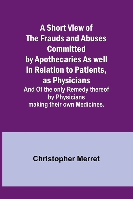 A Short View of the Frauds and Abuses Committed by Apothecaries As well in Relation to Patients, as Physicians - Christopher Merret