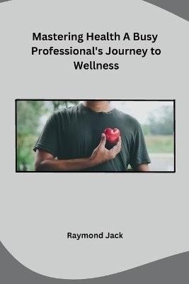 Mastering Health A Busy Professional's Journey to Wellness -  Raymond Jack