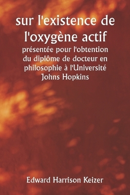 sur l'existence de l'oxyg�ne actif pr�sent�e pour l'obtention du dipl�me de docteur en philosophie � l'Universit� Johns Hopkins - Edward Harrison Keizer