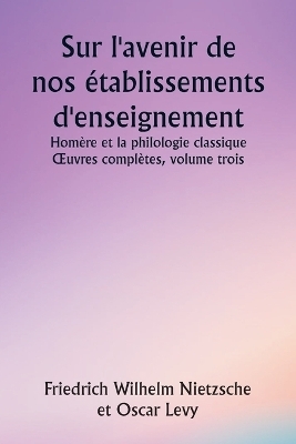 Sur l'avenir de nos �tablissements d'enseignement Hom�re et la philologie classique OEuvres compl�tes, volume trois - Friedrich Wilhelm Nietzsche, Oscar Levy