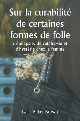 Sur la curabilit� de certaines formes de folie, d'�pilepsie, de catalepsie et d'hyst�rie chez la femme - Isaac Baker Brown