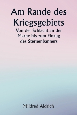 Am Rande des Kriegsgebiets Von der Schlacht an der Marne bis zum Einzug des Sternenbanners - Mildred Aldrich