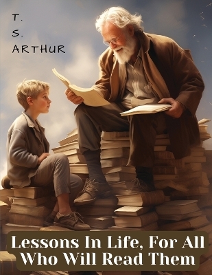 Lessons In Life, For All Who Will Read Them -  T S Arthur