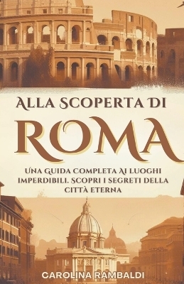 Alla Scoperta Di Roma - Una Guida Completa Ai Luoghi Imperdibili. Scopri i Segreti Della Città Eterna - Carolina Rambaldi