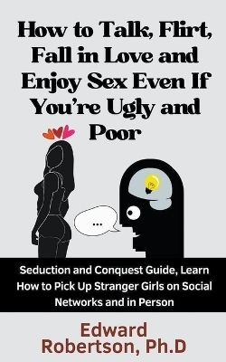 How to Talk, Flirt, Fall in Love and Enjoy Sex Even If You're Ugly and Poor Seduction and Conquest Guide, Learn How to Pick Up Stranger Girls on Social Networks and in Person - Edward Robertson