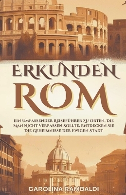 ROM ERKUNDEN - Ein Umfassender Reiseführer Zu Orten, Die Man Nicht Verpassen Sollte. Entdecken Sie Die Geheimnisse Der Ewigen Stadt - Carolina Rambaldi