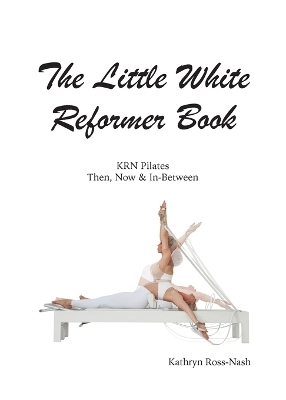The Little White Reformer Book- KRN Pilates Then, Now and In-Between - Kathryn M Ross-Nash