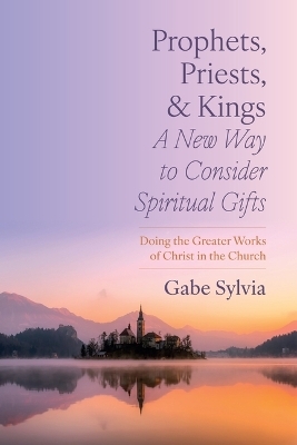 Prophets, Priests, and Kings: A New Way to Consider Spiritual Gifts - Gabe Sylvia