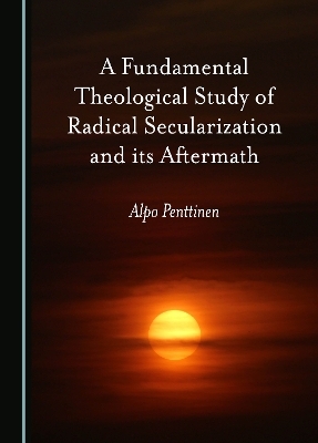 A Fundamental Theological Study of Radical Secularization and its Aftermath - Alpo Penttinen