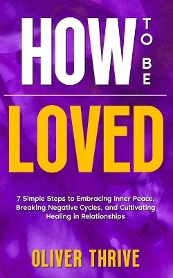 HOW TO BE LOVED; 7 Simple Steps to Embracing Inner Peace, Breaking Negative Cycles, and Cultivating Healing in Relationships - Oliver Thrive