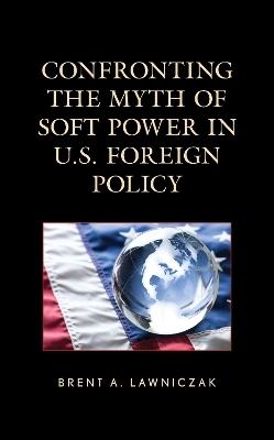 Confronting the Myth of Soft Power in U.S. Foreign Policy - Brent A. Lawniczak