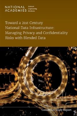 Toward a 21st Century National Data Infrastructure: Managing Privacy and Confidentiality Risks with Blended Data - Engineering National Academies of Sciences  and Medicine,  Division of Behavioral and Social Sciences and Education,  Committee on National Statistics,  Panel on Approaches to Sharing Blended Data in a 21st Century Data Infrastructure