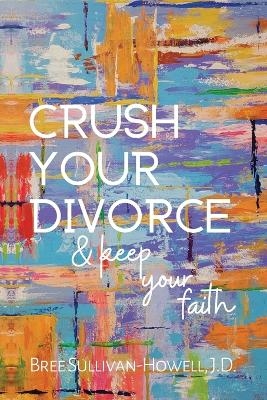 Crush Your Divorce and Keep Your Faith - Bree Sullivan-Howell