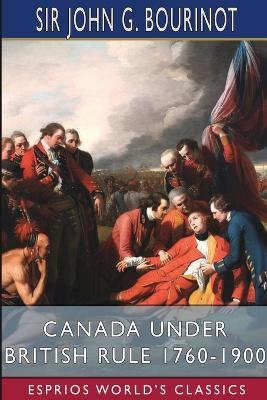 Canada Under British Rule 1760-1900 (Esprios Classics) - Sir John G Bourinot