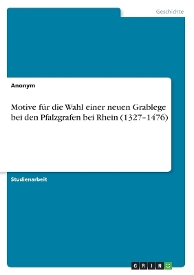 Motive fÃ¼r die Wahl einer neuen Grablege bei den Pfalzgrafen bei Rhein (1327Â¿1476) -  Anonymous