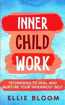 Inner Child Work; Techniques to Heal and Nurture Your Innermost Self - Ellie Bloom