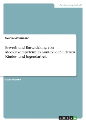 Erwerb und Entwicklung von Medienkompetenz im Kontext der Offenen Kinder- und Jugendarbeit - Svenja Lattermann