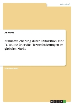 Zukunftssicherung durch Innovation. Eine Fallstudie Ã¼ber die Herausforderungen im globalen Markt -  Anonymous