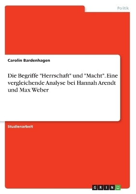 Die Begriffe "Herrschaft" und "Macht". Eine vergleichende Analyse bei Hannah Arendt und Max Weber - Carolin Bardenhagen