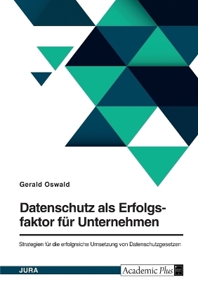 Datenschutz als Erfolgsfaktor fÃ¼r Unternehmen. Strategien fÃ¼r die erfolgreiche Umsetzung von Datenschutzgesetzen - Gerald Oswald