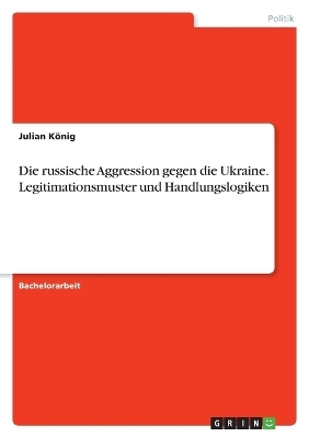 Die russische Aggression gegen die Ukraine. Legitimationsmuster und Handlungslogiken - Julian KÃ¶nig