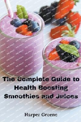 The Complete Guide to Health Boosting Smoothies and Juices - Harper Greene