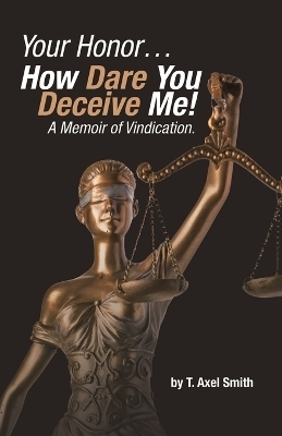 Your Honor... How Dare You Deceive Me! A Memoir of Vindication. - T Axel Smith