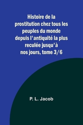 Histoire de la prostitution chez tous les peuples du monde depuis l'antiquit� la plus recul�e jusqu'� nos jours, tome 3/6 - P L Jacob