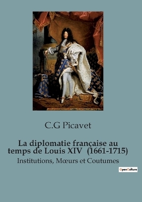 La diplomatie fran�aise au temps de Louis XIV (1661-1715) - C G Picavet