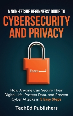 A Non-Techie Beginners' Guide to Cybersecurity and Privacy - Teched Publishers