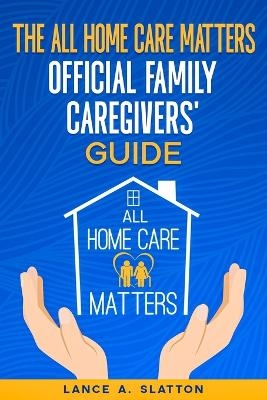 The All Home Care Matters Official Family Caregivers' Guide - Lance A Slatton