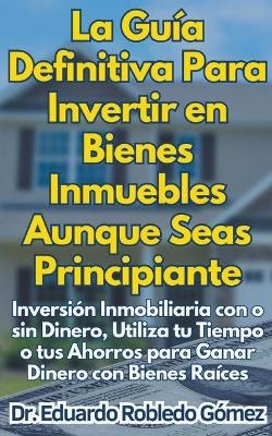 La Guía Definitiva Para Invertir en Bienes Inmuebles Aunque Seas Principiante Inversión Inmobiliaria con o sin Dinero, Utiliza tu Tiempo o tus Ahorros para Ganar Dinero con Bienes Raíces - Dr Eduardo Robledo Gómez