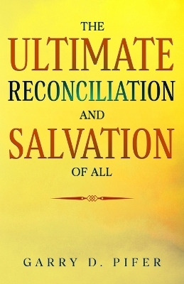 The Ultimate Reconciliation and Salvation of All - Garry D Pifer