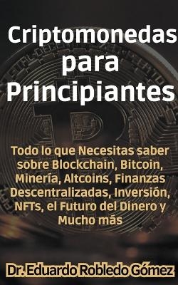 Criptomonedas para Principiantes Todo lo que Necesitas saber sobre Blockchain, Bitcoin, Miner�a, Altcoins, Finanzas Descentralizadas, Inversi�n, NFTs, el Futuro del Dinero y Mucho m�s - Dr Eduardo Robledo G�mez