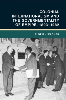 Colonial Internationalism and the Governmentality of Empire, 1893–1982 - Florian Wagner