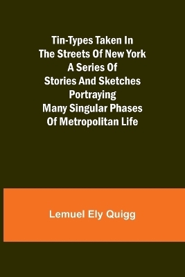 Tin-Types Taken in the Streets of New York A Series of Stories and Sketches Portraying Many Singular Phases of Metropolitan Life - Lemuel Ely Quigg