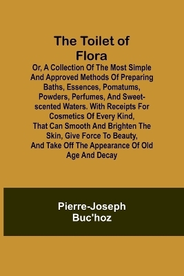 The Toilet of Flora or, A collection of the most simple and approved methods of preparing baths, essences, pomatums, powders, perfumes, and sweet-scented waters. With receipts for cosmetics of every kind, that can smooth and brighten the skin, give force to be - Pierre-Joseph Buc'hoz