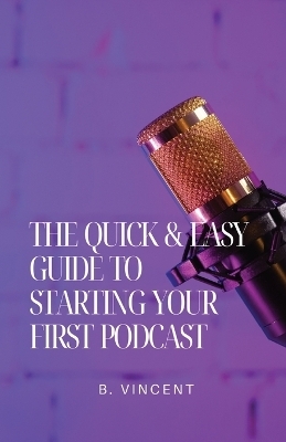 The Quick & Easy Guide to Starting Your First Podcast - B Vincent