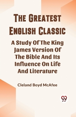 The Greatest English Classic A Study Of The King James Version Of The Bible And Its Influence On Life And Literature - Cleland Boyd McAfee