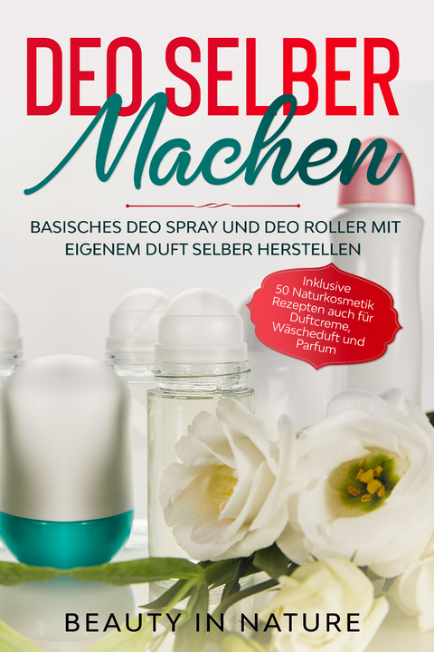 Deo selber machen: Basisches Deo Spray und Deo Roller mit eigenem Duft selber herstellen - Inklusive 50 Naturkosmetik Rezepten auch für Duftcreme, Wäscheduft und Parfum - Beauty in Nature