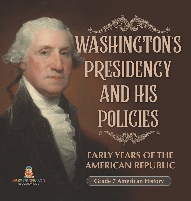 Washington's Presidency and His Policies Early Years of the American Republic Grade 7 American History -  Baby Professor
