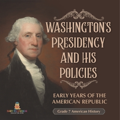 Washington's Presidency and His Policies Early Years of the American Republic Grade 7 American History -  Baby Professor