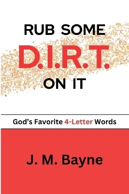 Rub Some D.I.R.T. On It..... God's Favorite 4-Letter Words - J M Bayne