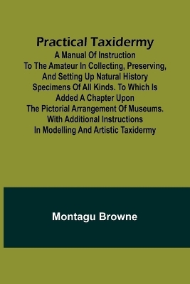 Practical Taxidermy; A manual of instruction to the amateur in collecting, preserving, and setting up natural history specimens of all kinds. To which is added a chapter upon the pictorial arrangement of museums. With additional instructions in modelling a - Montagu Browne