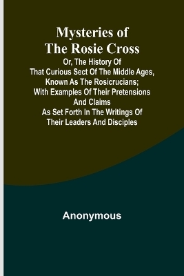 Mysteries of the Rosie Cross; Or, the History of that Curious Sect of the Middle Ages, Known as the Rosicrucians; with Examples of their Pretensions and Claims as Set Forth in the Writings of Their Leaders and Disciples -  Anonymous