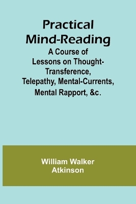 Practical Mind-Reading; A Course of Lessons on Thought-Transference, Telepathy, Mental-Currents, Mental Rapport, &c. - William Walker Atkinson