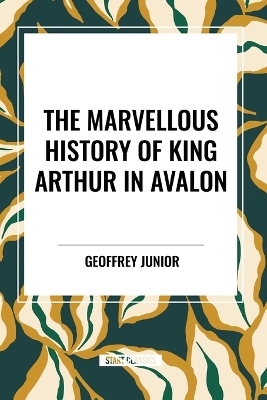 The Marvellous History of King Arthur in Avalon - Geoffrey Junior, William John Courthope