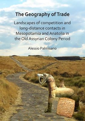 The Geography of Trade: Landscapes of competition and long-distance contacts in Mesopotamia and Anatolia in the Old Assyrian Colony Period - Alessio Palmisano